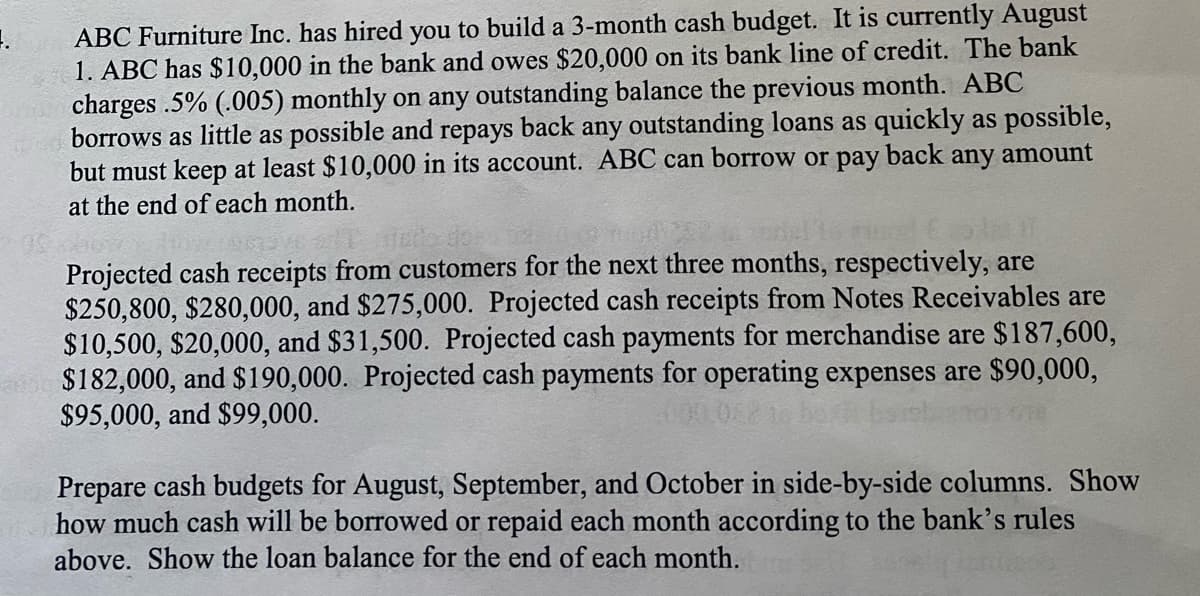 1.
ABC Furniture Inc. has hired you to build a 3-month cash budget. It is currently August
1. ABC has $10,000 in the bank and owes $20,000 on its bank line of credit. The bank
charges .5% (.005) monthly on any outstanding balance the previous month. ABC
borrows as little as possible and repays back any outstanding loans as quickly as possible,
but must keep at least $10,000 in its account. ABC can borrow or pay back any amount
at the end of each month.
Projected cash receipts from customers for the next three months, respectively, are
$250,800, $280,000, and $275,000. Projected cash receipts from Notes Receivables are
$10,500, $20,000, and $31,500. Projected cash payments for merchandise are $187,600,
$182,000, and $190,000. Projected cash payments for operating expenses are $90,000,
$95,000, and $99,000.
Prepare cash budgets for August, September, and October in side-by-side columns. Show
how much cash will be borrowed or repaid each month according to the bank's rules
above. Show the loan balance for the end of each month.