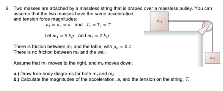 6. Two masses are attached by a massless string that is draped over a massless pulley. You can
assume that the two masses have the same acceleration
and tension force magnitudes:
a₁a₂a and T₁ = T₂ = T
Let m₁ = 5 kg and m₂ = 2 kg
There is friction between m, and the table, with μ = 0.2
There is no friction between m2 and the wall.
Assume that m₁ moves to the right, and m₂ moves down.
a.) Draw free-body diagrams for both m₁ and m₂
b.) Calculate the magnitudes of the acceleration, a, and the tension on the string, T.
m₁
m₂