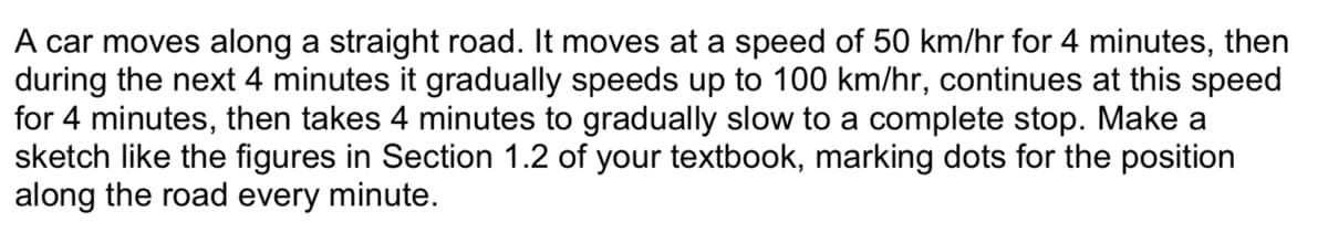 A car moves along a straight road. It moves at a speed of 50 km/hr for 4 minutes, then
during the next 4 minutes it gradually speeds up to 100 km/hr, continues at this speed
for 4 minutes, then takes 4 minutes to gradually slow to a complete stop. Make a
sketch like the figures in Section 1.2 of your textbook, marking dots for the position
along the road every minute.