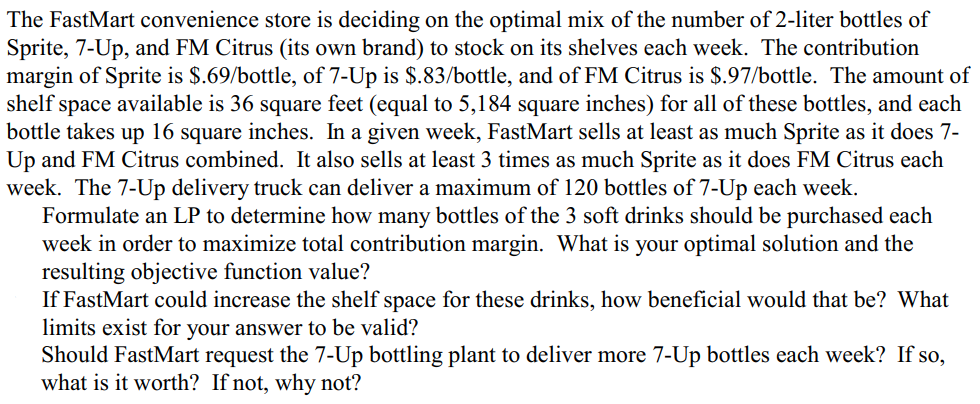 The FastMart convenience store is deciding on the optimal mix of the number of 2-liter bottles of
Sprite, 7-Up, and FM Citrus (its own brand) to stock on its shelves each week. The contribution
margin of Sprite is $.69/bottle, of 7-Up is $.83/bottle, and of FM Citrus is $.97/bottle. The amount of
shelf space available is 36 square feet (equal to 5,184 square inches) for all of these bottles, and each
bottle takes up 16 square inches. In a given week, FastMart sells at least as much Sprite as it does 7-
Up and FM Citrus combined. It also sells at least 3 times as much Sprite as it does FM Citrus each
week. The 7-Up delivery truck can deliver a maximum of 120 bottles of 7-Up each week.
Formulate an LP to determine how many bottles of the 3 soft drinks should be purchased each
week in order to maximize total contribution margin. What is your optimal solution and the
resulting objective function value?
If FastMart could increase the shelf space for these drinks, how beneficial would that be? What
limits exist for your answer to be valid?
Should FastMart request the 7-Up bottling plant to deliver more 7-Up bottles each week? If so,
what is it worth? If not, why not?