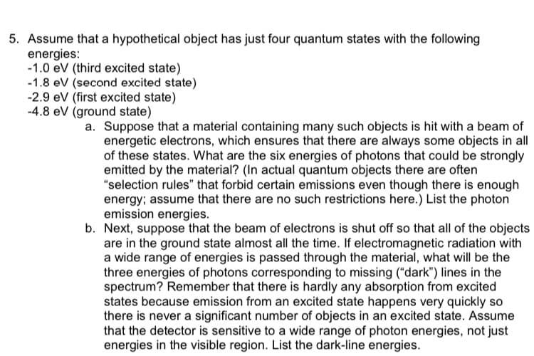 5. Assume that a hypothetical object has just four quantum states with the following
energies:
-1.0 eV (third excited state)
-1.8 eV (second excited state)
-2.9 eV (first excited state)
-4.8 eV (ground state)
a. Suppose that a material containing many such objects is hit with a beam of
energetic electrons, which ensures that there are always some objects in all
of these states. What are the six energies of photons that could be strongly
emitted by the material? (In actual quantum objects there are often
"selection rules" that forbid certain emissions even though there is enough
energy; assume that there are no such restrictions here.) List the photon
emission energies.
b. Next, suppose that the beam of electrons is shut off so that all of the objects
are in the ground state almost all the time. If electromagnetic radiation with
a wide range of energies is passed through the material, what will be the
three energies of photons corresponding to missing ("dark") lines in the
spectrum? Remember that there is hardly any absorption from excited
states because emission from an excited state happens very quickly so
there is never a significant number of objects in an excited state. Assume
that the detector is sensitive to a wide range of photon energies, not just
energies in the visible region. List the dark-line energies.