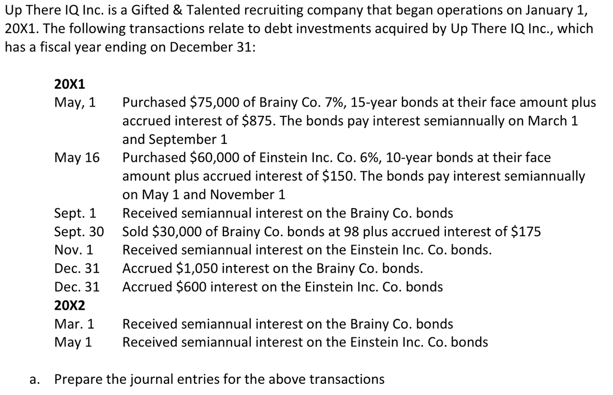 Up There IQ Inc. is a Gifted & Talented recruiting company that began operations on January 1,
20X1. The following transactions relate to debt investments acquired by Up There IQ Inc., which
has a fiscal year ending on December 31:
20X1
Purchased $75,000 of Brainy Co. 7%, 15-year bonds at their face amount plus
accrued interest of $875. The bonds pay interest semiannually on March 1
and September 1
Purchased $60,000 of Einstein Inc. Co. 6%, 10-year bonds at their face
amount plus accrued interest of $150. The bonds pay interest semiannually
on May 1 and November 1
Received semiannual interest on the Brainy Co. bonds
Sold $30,000 of Brainy Co. bonds at 98 plus accrued interest of $175
May, 1
May 16
Sept. 1
Sept. 30
Nov. 1
Received semiannual interest on the Einstein Inc. Co. bonds.
Accrued $1,050 interest on the Brainy Co. bonds.
Accrued $600 interest on the Einstein Inc. Co. bonds
Dec. 31
Dec. 31
20X2
Mar. 1
Received semiannual interest on the Brainy Co. bonds
May 1
Received semiannual interest on the Einstein Inc. Co. bonds
a. Prepare the journal entries for the above transactions
