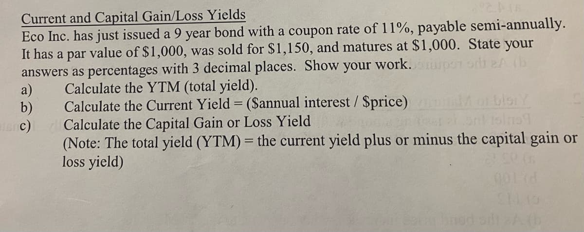 (6
Current and Capital Gain/Loss Yields
Eco Inc. has just issued a 9 year bond with a coupon rate of 11%, payable semi-annually.
It has a par value of $1,000, was sold for $1,150, and matures at $1,000. State your
answers as percentages with 3 decimal places. Show your work.com
a)
b)
inc)
Calculate the YTM (total yield).
Calculate the Current Yield = ($annual interest / $price)
Calculate the Capital Gain or Loss Yield
125ml 15/01
(Note: The total yield (YTM) = the current yield plus or minus the capital gain or
loss yield)
001(d
S1113
robnod sit 2A(b