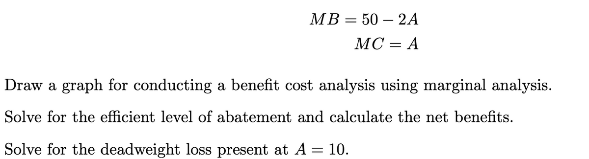 MB = 50 - 2A
MC = A
Draw a graph for conducting a benefit cost analysis using marginal analysis.
Solve for the efficient level of abatement and calculate the net benefits.
Solve for the deadweight loss present at A = 10.