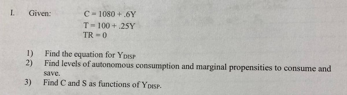 I.
Given:
C = 1080 + .6Y
T= 100 + .25Y
%3D
TR = 0
1)
Find the equation for YDISP
2)
Find levels of autonomous consumption and marginal propensities to consume and
save.
3)
Find C and S as functions of YDISP.
