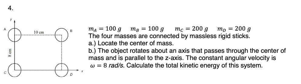 4.
00
10 cm
MA =
100 g
m² = 100 g mc = 200 g
mp = 200 g
The four masses are connected by massless rigid sticks.
a.) Locate the center of mass.
b.) The object rotates about an axis that passes through the center of
mass and is parallel to the z-axis. The constant angular velocity is
w = 8 rad/s. Calculate the total kinetic energy of this system.