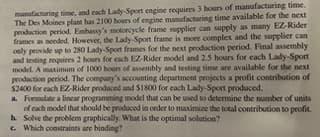 manufacturing time, and each Lady-Sport engine requires 3 hours of manufacturing time.
The Des Moines plant has 2100 hours of engine manufacturing time available for the next
production period. Embassy's motorcycle frame supplier can supply as many EZ-Rider
frames as needed. However, the Lady-Sport frame is more complex and the supplier can
only provide up to 280 Lady-Sport frames for the next production period. Final assembly
and testing requires 2 hours for each EZ-Rider model and 2.5 hours for each Lady-Sport
model. A maximum of 1000 hours of assembly and testing time are available for the next
production period. The company's accounting department projects a profit contribution of
$2400 for each EZ-Rider produced and $1800 for each Lady-Sport produced.
a. Formulate a linear programming model that can be used to determine the number of units
of each model that should be produced in order to maximize the total contribution to profit.
b. Solve the problem graphically. What is the optimal solution?
c. Which constraints are binding?