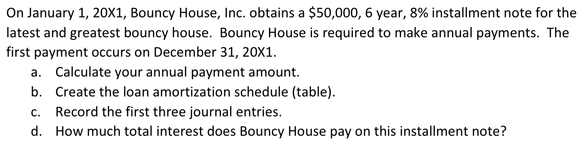 On January 1, 20X1, Bouncy House, Inc. obtains a $50,000, 6 year, 8% installment note for the
latest and greatest bouncy house. Bouncy House is required to make annual payments. The
first payment occurs on December 31, 20X1.
а.
Calculate
your annual payment amount.
b. Create the loan amortization schedule (table).
Record the first three journal entries.
d. How much total interest does Bouncy House pay on this installment note?
С.
