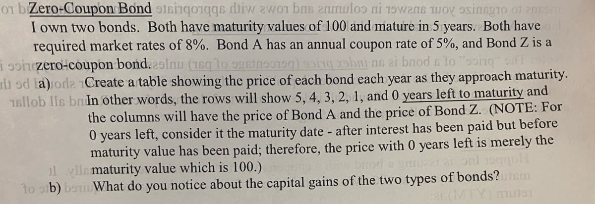 01 b Zero-Coupon Bond stsinqorqqs diw zwo1 bas anmul i want to exist of arm
I own two bonds. Both have maturity values of 100 and mature in 5 years. Both have
required market rates of 8%. Bond A has an annual coupon rate of 5%, and Bond Z is a
soinzero-coupon bond. 29 lnu (sto ) in bi ne ai bnod sto "soing od
di od la)roda Create a table showing the price of each bond each year as they approach maturity.
16llob lls br In other words, the rows will show 5, 4, 3, 2, 1, and 0 years left to maturity and
the columns will have the price of Bond A and the price of Bond Z. (NOTE: For
0 years left, consider it the maturity date - after interest has been paid but before
maturity value has been paid; therefore, the price with 0 years left is merely the
gntuzzi aloni 1sqqol
lylls maturity value which is 100.)
to sub) bs What do you notice about the capital gains of the two types of bonds? Tem
TY) muter