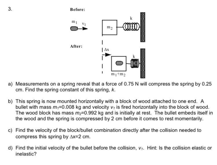 3.
Before:
mi vi
After:
m2
Ax
(mm)
I coul
m₁+m2
a) Measurements on a spring reveal that a force of 0.75 N will compress the spring by 0.25
cm. Find the spring constant of this spring, k.
b) This spring is now mounted horizontally with a block of wood attached to one end. A
bullet with mass m₁=0.008 kg and velocity v, is fired horizontally into the block of wood.
The wood block has mass m₂=0.992 kg and is initially at rest. The bullet embeds itself in
the wood and the spring is compressed by 2 cm before it comes to rest momentarily.
c) Find the velocity of the block/bullet combination directly after the collision needed to
compress this spring by Ax=2 cm.
d) Find the initial velocity of the bullet before the collision, V₁. Hint: Is the collision elastic or
inelastic?