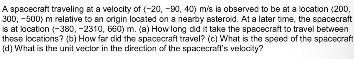 A spacecraft traveling at a velocity of (-20, -90, 40) m/s is observed to be at a location (200,
300, -500) m relative to an origin located on a nearby asteroid. At a later time, the spacecraft
is at location (-380, −2310, 660) m. (a) How long did it take the spacecraft to travel between
these locations? (b) How far did the spacecraft travel? (c) What is the speed of the spacecraft
(d) What is the unit vector in the direction of the spacecraft's velocity?