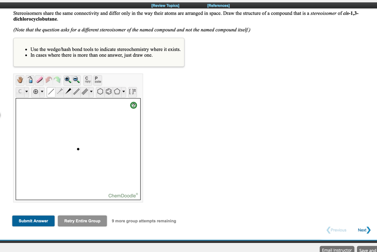 [Review Topics]
[References]
Stereoisomers share the same connectivity and differ only in the way their atoms are arranged in space. Draw the structure of a compound that is a stereoisomer of cis-1,3-
dichlorocyclobutane.
(Note that the question asks for a different stereoisomer of the named compound and not the named compound itself.)
• Use the wedge/hash bond tools to indicate stereochemistry where it exists.
• In cases where there is more than one answer, just draw one.
P
opy
aste
ChemDoodle
Submit Answer
Retry Entire Group
9 more group attempts remaining
Previous
Next
Email Instructor
Saye and
