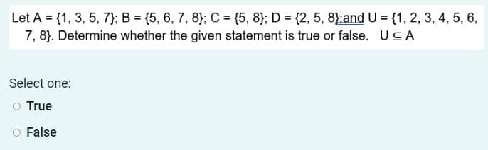 Let A = {1, 3, 5, 7}; B = {5, 6, 7, 8}; C = {5, 8}; D = {2, 5, 8};and U = {1, 2, 3, 4, 5, 6,
7, 8). Determine whether the given statement is true or false. UCA
Select one:
O True
O False
