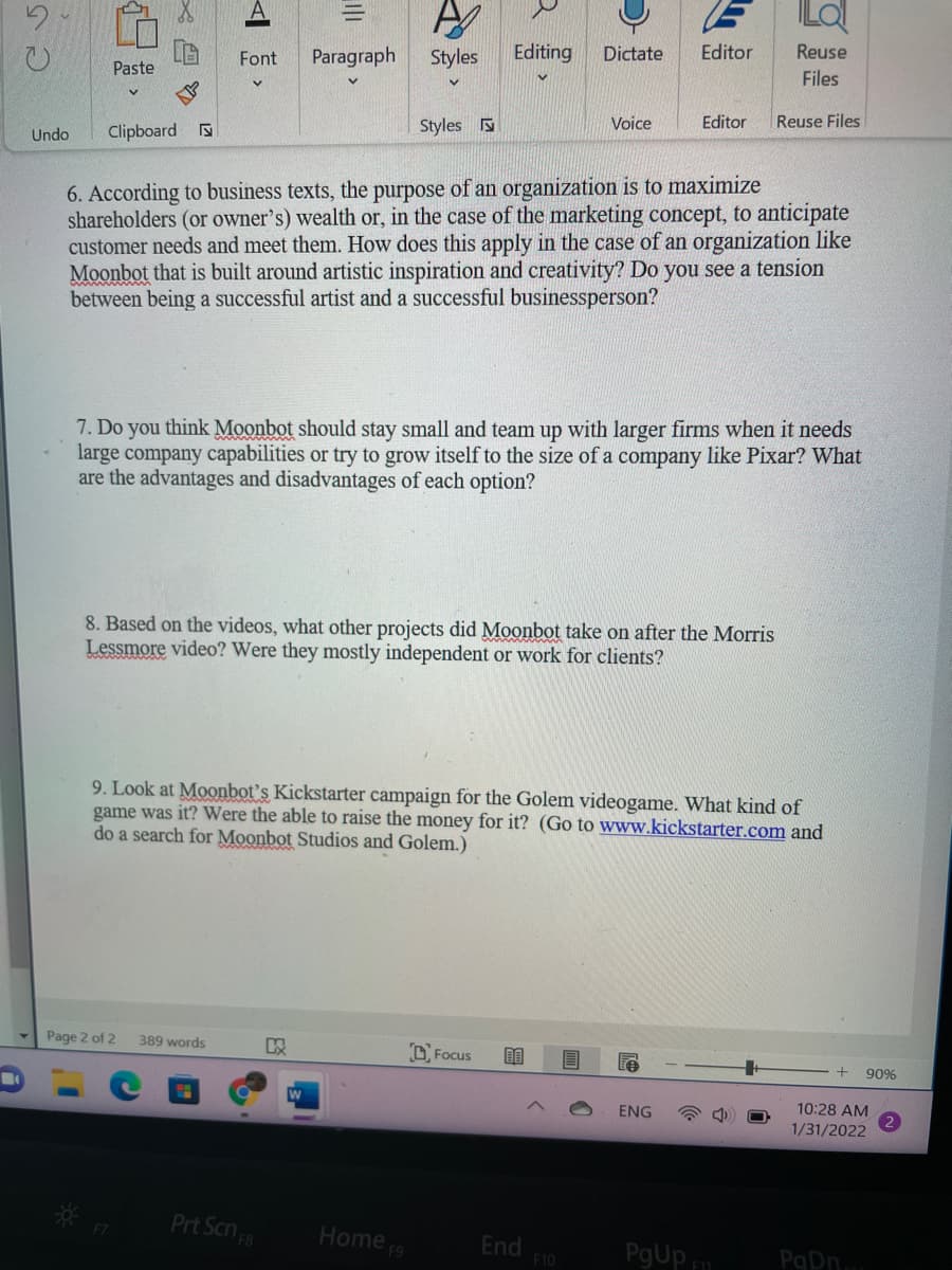 Font
Paragraph
Styles
Editing
Dictate
Editor
Reuse
Paste
Files
Clipboard
Styles N
Voice
Editor
Reuse Files
Undo
6. According to business texts, the purpose of an organization is to maximize
shareholders (or owner's) wealth or, in the case of the marketing concept, to anticipate
customer needs and meet them. How does this apply in the case of an organization like
Moonbot that is built around artistic inspiration and creativity? Do you see a tension
between being a successful artist and a successful businessperson?
7. Do you think Moonbot should stay small and team up with larger firms when it needs
large company capabilities or try to grow itself to the size of a company like Pixar? What
are the advantages and disadvantages of each option?
8. Based on the videos, what other projects did Moonbot take on after the Morris
Lessmore video? Were they mostly independent or work for clients?
9. Look at Moonbot's Kickstarter campaign for the Golem videogame. What kind of
game was it? Were the able to raise the money for it? (Go to www.kickstarter.com and
do a search for Moonbot Studios and Golem.)
Page 2 of 2
389 words
OFocus
90%
ENG
10:28 AM
1/31/2022
Prt Scn
Home 9
End
F10
PgUp
PgDn.
巴
