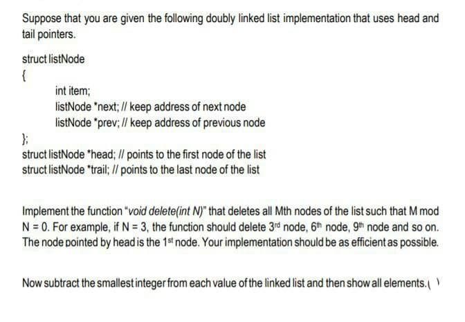Suppose that you are given the following doubly linked list implementation that uses head and
tail pointers.
struct listNode
{
int item;
listNode "next; // keep address of next node
listNode "prev; // keep address of previous node
struct listNode "head; I/ points to the first node of the list
struct listNode "trail; /l points to the last node of the list
Implement the function "void delete(int N)" that deletes all Mth nodes of the list such that M mod
N = 0. For example, if N = 3, the function should delete 3rd node, 6h node, 9h node and so on.
The node pointed by head is the 1st node. Your implementation should be as efficient as possible.
Now subtract the smallest integer from each value of the linked list and then show all elements.
