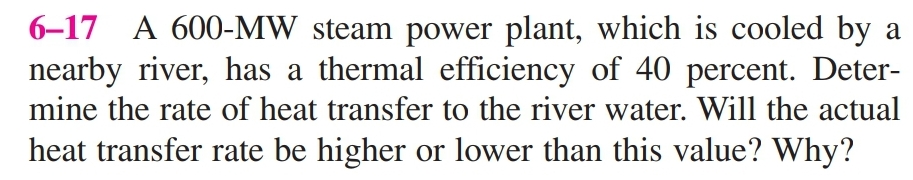 6–17 A 600-MW steam power plant, which is cooled by a
nearby river, has a thermal efficiency of 40 percent. Deter-
mine the rate of heat transfer to the river water. Will the actual
heat transfer rate be higher or lower than this value? Why?
