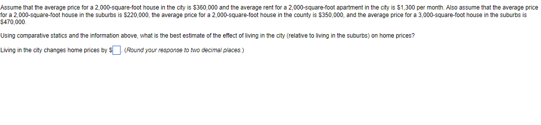 Assume that the average price for a 2,000-square-foot house in the city is $360,000 and the average rent for a 2,000-square-foot apartment in the city is $1,300 per month. Also assume that the average price
for a 2,000-square-foot house in the suburbs is $220,000, the average price for a 2,000-square-foot house in the county is $350,000, and the average price for a 3,000-square-foot house in the suburbs is
$470,000.
Using comparative statics and the information above, what is the best estimate of the effect of living in the city (relative to living in the suburbs) on home prices?
Living in the city changes home prices by $. (Round your response to two decimal places.)