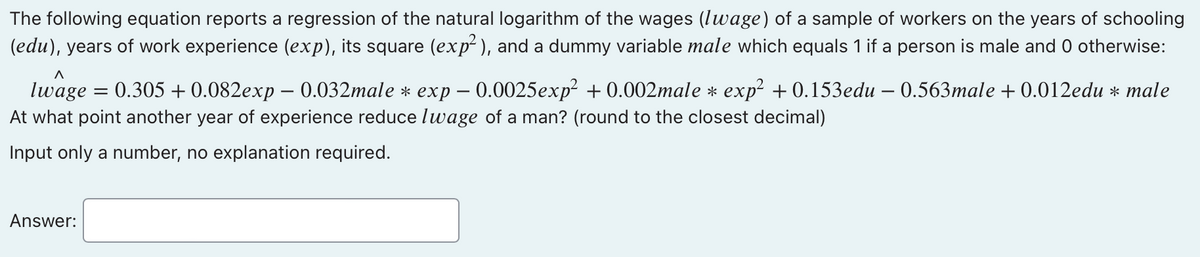 The following equation reports a regression of the natural logarithm of the wages (lwage) of a sample of workers on the years of schooling
(edu), years of work experience (exp), its square (exp²), and a dummy variable male which equals 1 if a person is male and 0 otherwise:
A
lwage
=
-
0.305 +0.082exp – 0.032male * exp = 0.0025exp² +0.002male * exp² +0.153edu - 0.563male +0.012edu * male
At what point another year of experience reduce lwage of a man? (round to the closest decimal)
Input only a number, no explanation required.
Answer: