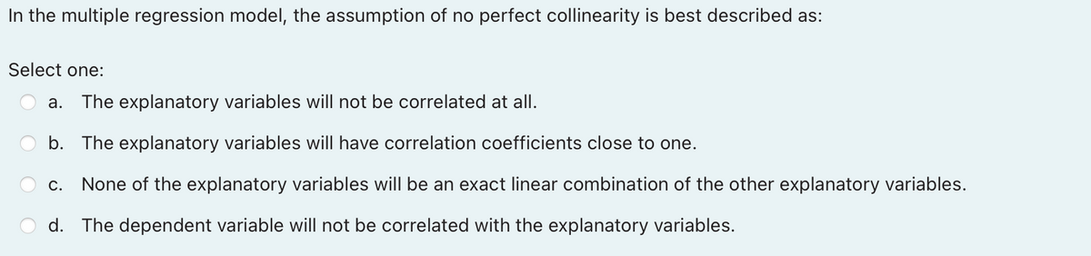 In the multiple regression model, the assumption of no perfect collinearity is best described as:
Select one:
a. The explanatory variables will not be correlated at all.
b. The explanatory variables will have correlation coefficients close to one.
C. None of the explanatory variables will be an exact linear combination of the other explanatory variables.
d. The dependent variable will not be correlated with the explanatory variables.