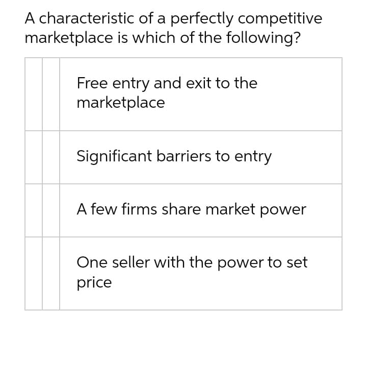 A characteristic of a perfectly competitive
marketplace is which of the following?
Free entry and exit to the
marketplace
Significant barriers to entry
A few firms share market power
One seller with the power to set
price
