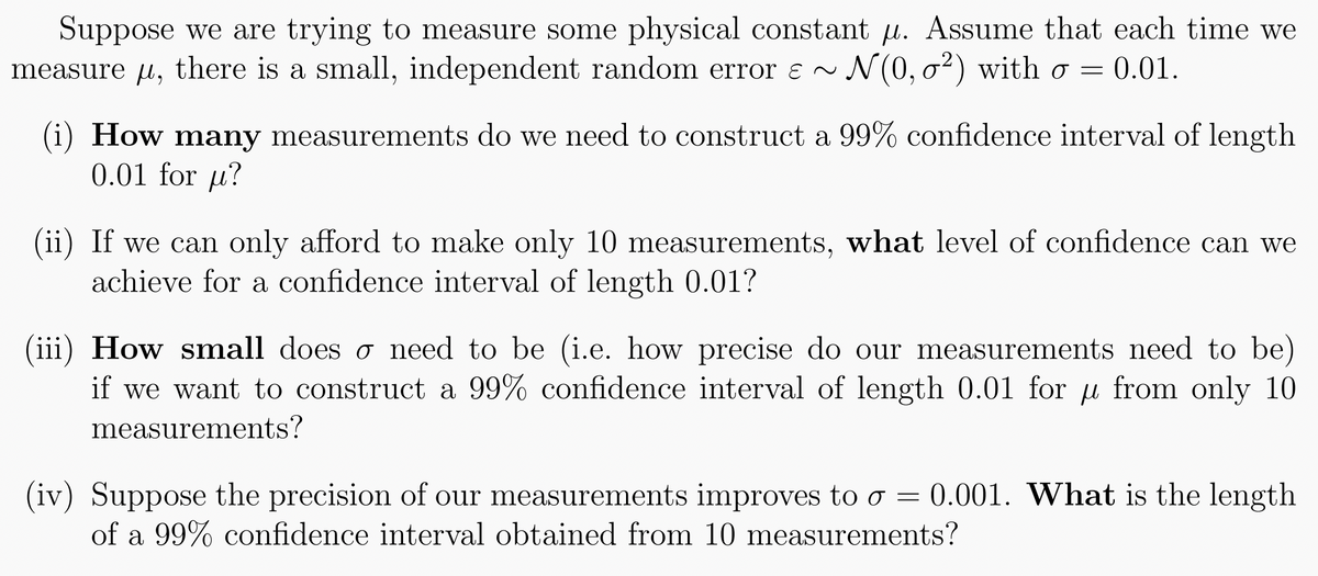 Suppose we are trying to measure some physical constant . Assume that each time we
measure µ, there is a small, independent random error ~ N(0, 0²) with σ = 0.01.
o
(i) How many measurements do we need to construct a 99% confidence interval of length
0.01 for u?
(ii) If we can only afford to make only 10 measurements, what level of confidence can we
achieve for a confidence interval of length 0.01?
(iii) How small doeso need to be (i.e. how precise do our measurements need to be)
if we want to construct a 99% confidence interval of length 0.01 for µ from only 10
measurements?
(iv) Suppose the precision of our measurements improves to o = 0.001. What is the length
of a 99% confidence interval obtained from 10 measurements?