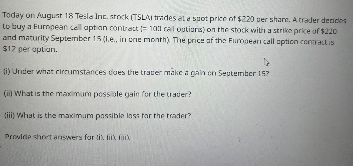 Today on August 18 Tesla Inc. stock (TSLA) trades at a spot price of $220 per share. A trader decides
to buy a European call option contract (= 100 call options) on the stock with a strike price of $220
and maturity September 15 (i.e., in one month). The price of the European call option contract is
$12 per option.
(i) Under what circumstances does the trader make a gain on September 15?
(ii) What is the maximum possible gain for the trader?
(iii) What is the maximum possible loss for the trader?
Provide short answers for (i). (ii), (iii).