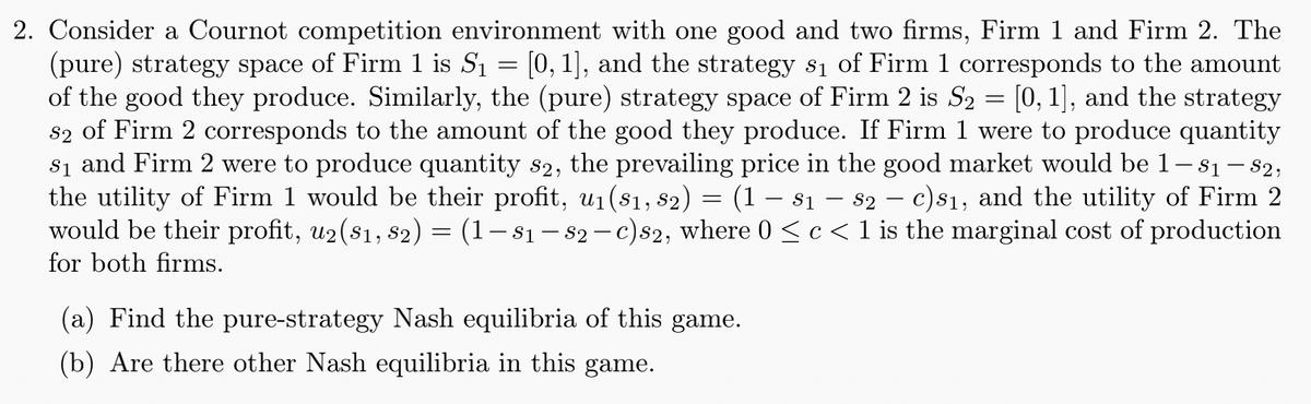 2. Consider a Cournot competition environment with one good and two firms, Firm 1 and Firm 2. The
(pure) strategy space of Firm 1 is S₁ = [0, 1], and the strategy s₁ of Firm 1 corresponds to the amount
of the good they produce. Similarly, the (pure) strategy space of Firm 2 is S2 = [0, 1], and the strategy
s2 of Firm 2 corresponds to the amount of the good they produce. If Firm 1 were to produce quantity
s₁ and Firm 2 were to produce quantity s2, the prevailing price in the good market would be 1 — 81 — 82,
the utility of Firm 1 would be their profit, u₁ (81, 82) = (1-81-82 - c)81, and the utility of Firm 2
would be their profit, u2($1, $2) = (1-81-82-c)s2, where 0 ≤ c< 1 is the marginal cost of production
for both firms.
(a) Find the pure-strategy Nash equilibria of this game.
(b) Are there other Nash equilibria in this game.