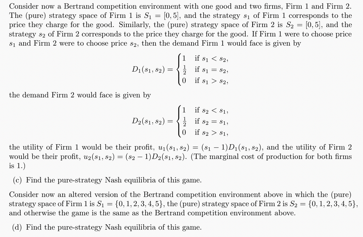 Consider now a Bertrand competition environment with one good and two firms, Firm 1 and Firm 2.
The (pure) strategy space of Firm 1 is S₁ = [0,5], and the strategy s₁ of Firm 1 corresponds to the
price they charge for the good. Similarly, the (pure) strategy space of Firm 2 is S₂ = [0,5], and the
strategy s2 of Firm 2 corresponds to the price they charge for the good. If Firm 1 were to choose price
S₁ and Firm 2 were to choose price s2, then the demand Firm 1 would face is given by
D1 (81, 82)
=
if 81 < 82,
1 if 8₁ = 82,
if 81 82,
the demand Firm 2 would face is given by
D2 (81, 82)
=
1
12
0
the utility of Firm 1 would be their profit, u₁ (S1, S2)
if s2 < $1,
if 82 81,
=
if s2 > S1,
=
-
(81 — 1)D1(81, 82), and the utility of Firm 2
would be their profit, u2(81, 82) = (82 − 1)D2(81, 82). (The marginal cost of production for both firms
is 1.)
-
(c) Find the pure-strategy Nash equilibria of this game.
Consider now an altered version of the Bertrand competition environment above in which the (pure)
strategy space of Firm 1 is S₁ {0, 1, 2, 3, 4, 5}, the (pure) strategy space of Firm 2 is S₂ = {0, 1, 2, 3, 4, 5},
and otherwise the game is the same as the Bertrand competition environment above.
=
(d) Find the pure-strategy Nash equilibria of this game.