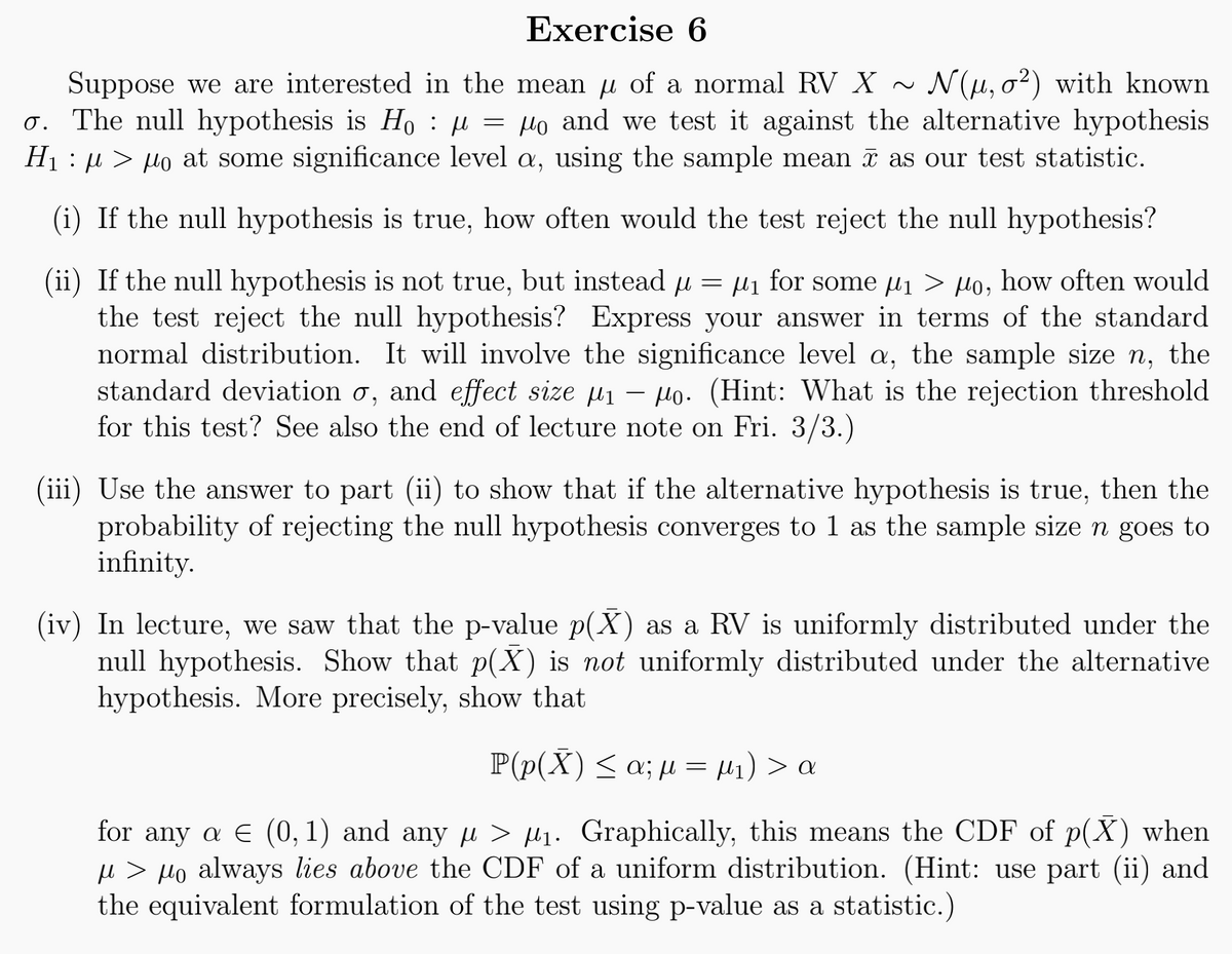 Exercise 6
Suppose we are interested in the mean µ of a normal RV X ~ N(μ, o2) with known
o. The null hypothesis is Ho μ = μo and we test it against the alternative hypothesis
H₁ μμo at some significance level a, using the sample mean as our test statistic.
:
µ
(i) If the null hypothesis is true, how often would the test reject the null hypothesis?
(ii) If the null hypothesis is not true, but instead μ = μ₁ for some μ₁ > μo, how often would
μι μι
the test reject the null hypothesis? Express your answer in terms of the standard
normal distribution. It will involve the significance level a, the sample size n, the
standard deviation o, and effect size ₁ o. (Hint: What is the rejection threshold
for this test? See also the end of lecture note on Fri. 3/3.)
-
(iii) Use the answer to part (ii) to show that if the alternative hypothesis is true, then the
probability of rejecting the null hypothesis converges to 1 as the sample size n goes to
infinity.
(iv) In lecture, we saw that the p-value p(X) as a RV is uniformly distributed under the
null hypothesis. Show that p(X) is not uniformly distributed under the alternative
hypothesis. More precisely, show that
P(p(X) ≤ α; μ = μ₁) > α
for any a € (0, 1) and any μ> ₁. Graphically, this means the CDF of p(X) when
µ > µo always lies above the CDF of a uniform distribution. (Hint: use part (ii) and
the equivalent formulation of the test using p-value as a statistic.)