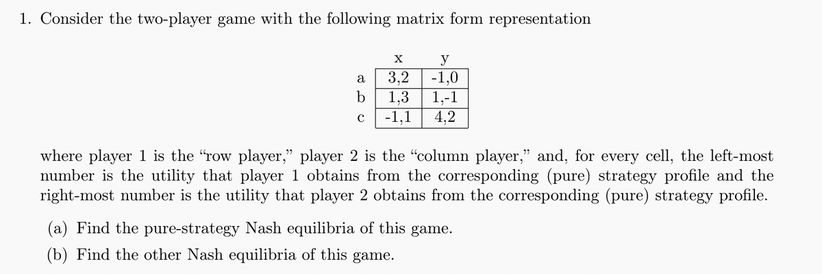 1. Consider the two-player game with the following matrix form representation
a
3.2
y
-1.0
b
1,3
1,-1
с
-1.1
4.2
where player 1 is the "row player,” player 2 is the “column player,” and, for every cell, the left-most
number is the utility that player 1 obtains from the corresponding (pure) strategy profile and the
right-most number is the utility that player 2 obtains from the corresponding (pure) strategy profile.
(a) Find the pure-strategy Nash equilibria of this game.
(b) Find the other Nash equilibria of this game.