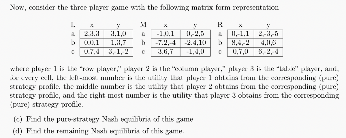 Now, consider the three-player game with the following matrix form representation
L
y
M
X
a 2,3,3
3.1.0
a
b 0,0,1 1.3.7
b
y
-1.0.1 0.-2.5
-7,2,-4 -2,4,10
C 0,7,4 3,-1,-2 C 3.6.7 -1,4,0
R
X
y
a 0,-1,1 2,-3,-5
8,4,-2 4,0,6
C 0.7.0 6,-2,-4
where player 1 is the "row player,” player 2 is the "column player,” player 3 is the “table” player, and,
for every cell, the left-most number is the utility that player 1 obtains from the corresponding (pure)
strategy profile, the middle number is the utility that player 2 obtains from the corresponding (pure)
strategy profile, and the right-most number is the utility that player 3 obtains from the corresponding
(pure) strategy profile.
(c) Find the pure-strategy Nash equilibria of this game.
(d) Find the remaining Nash equilibria of this game.