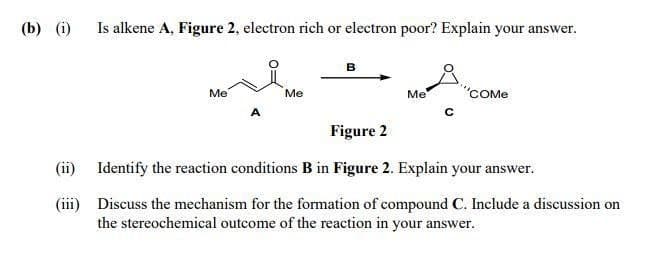 (b) (i)
Is alkene A, Figure 2, electron rich or electron poor? Explain your answer.
в
Me
"COME
Me
Me
Figure 2
(ii) Identify the reaction conditions B in Figure 2. Explain your answer.
(iii) Discuss the mechanism for the formation of compound C. Include a discussion on
the stereochemical outcome of the reaction in your answer.
