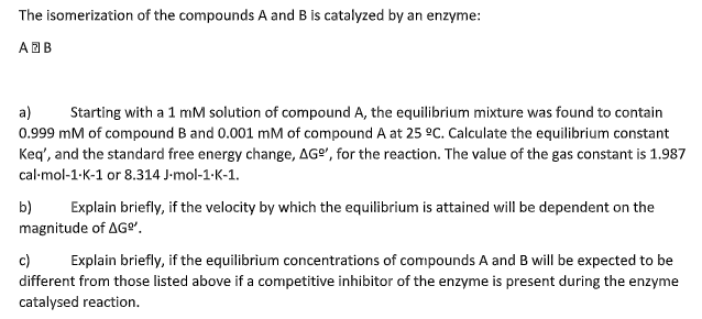 The isomerization of the compounds A and B is catalyzed by an enzyme:
ABB
a)
0.999 mM of compound B and 0.001 mM of compound A at 25 °C. Calculate the equilibrium constant
Keq', and the standard free energy change, AGº", for the reaction. The value of the gas constant is 1.987
Starting with a 1 mM solution of compound A, the equilibrium mixture was found to contain
cal-mol-1-K-1 or 8.314 J-mol-1-K-1.
b)
Explain briefly, if the velocity by which the equilibrium is attained will be dependent on the
magnitude of AG".
c)
different from those listed above if a competitive inhibitor of the enzyme is present during the enzyme
catalysed reaction.
Explain briefly, if the equilibrium concentrations of compounds A and B will be expected to be
