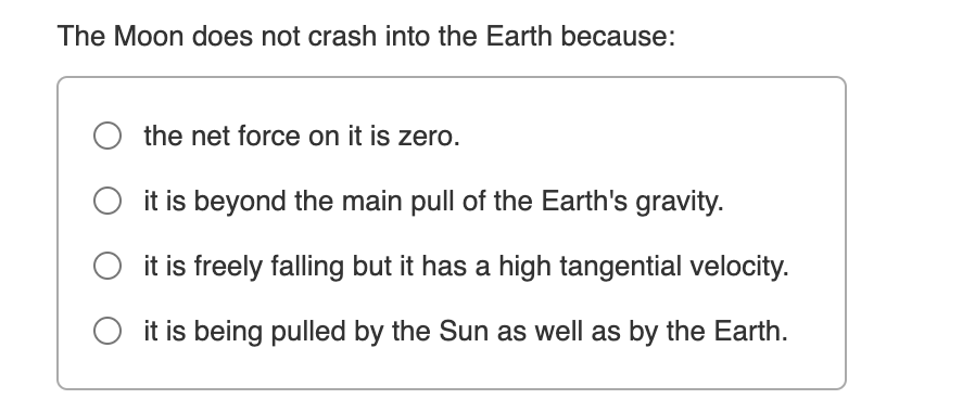 The Moon does not crash into the Earth because:
O the net force on it is zero.
it is beyond the main pull of the Earth's gravity.
it is freely falling but it has a high tangential velocity.
it is being pulled by the Sun as well as by the Earth.
