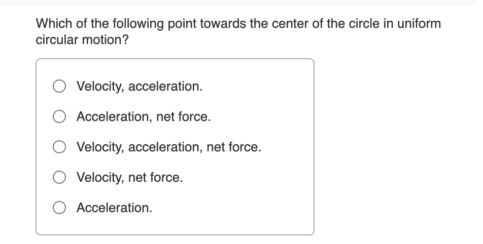 Which of the following point towards the center of the circle in uniform
circular motion?
O Velocity, acceleration.
O Acceleration, net force.
Velocity, acceleration, net force.
Velocity, net force.
Acceleration.
