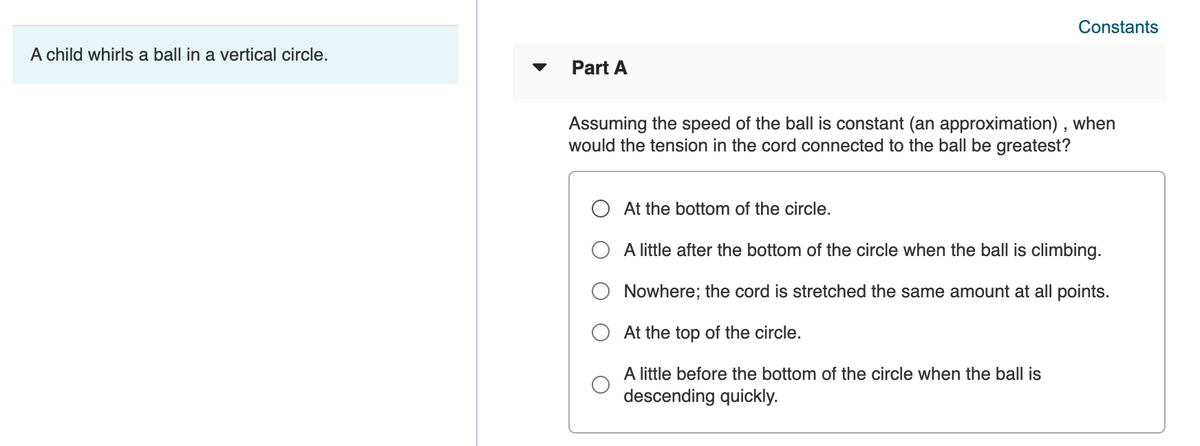Constants
A child whirls a ball in a vertical circle.
Part A
Assuming the speed of the ball is constant (an approximation) , when
would the tension in the cord connected to the ball be greatest?
O At the bottom of the circle.
A little after the bottom of the circle when the ball is climbing.
O Nowhere; the cord is stretched the same amount at all points.
At the top of the circle.
A little before the bottom of the circle when the ball is
descending quickly.
