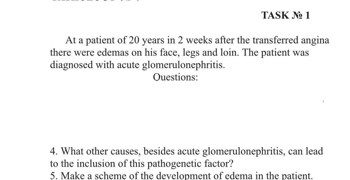 TASK No 1
At a patient of 20 years in 2 weeks after the transferred angina
there were edemas on his face, legs and loin. The patient was
diagnosed with acute glomerulonephritis.
Questions:
4. What other causes, besides acute glomerulonephritis, can lead
to the inclusion of this pathogenetic factor?
5. Make a scheme of the development of edema in the patient.