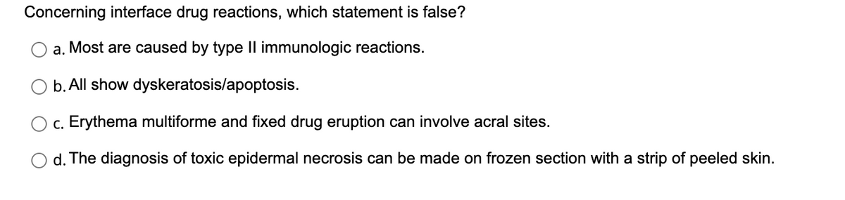 Concerning interface drug reactions, which statement is false?
a. Most are caused by type II immunologic reactions.
b. All show dyskeratosis/apoptosis.
c. Erythema multiforme and fixed drug eruption can involve acral sites.
d. The diagnosis of toxic epidermal necrosis can be made on frozen section with a strip of peeled skin.
