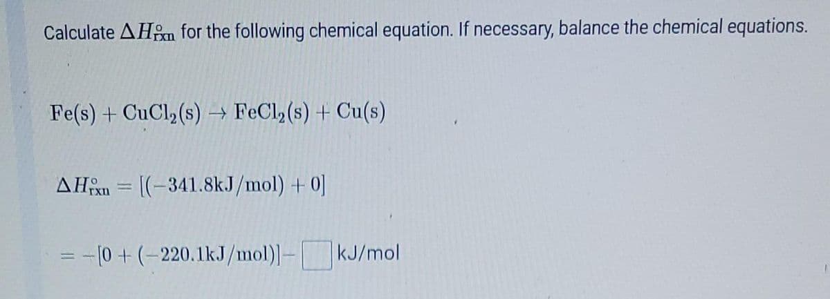 Calculate AHm for the following chemical equation. If necessary, balance the chemical equations.
Fe(s) + CuCl₂ (s) → FeCl₂ (s) + Cu(s)
AHx= [(-341.8kJ/mol) +0]
-
= -[0+ (-220.1kJ/mol)]-
kJ/mol