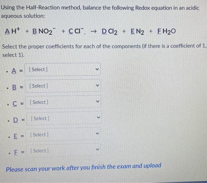 Using the Half-Reaction method, balance the following Redox equation in an acidic
aqueous solution:
AH + B NO₂ + CCID Cl2 + EN2 + FH₂O
Select the proper coefficients for each of the components (if there is a coefficient of 1,
select 1).
• A = [Select]
. B = [Select]
. C = [Select]
. D= [Select]
• E = [Select]
. F = [Select ]
<
<
<
<
<
Please scan your work after you finish the exam and upload