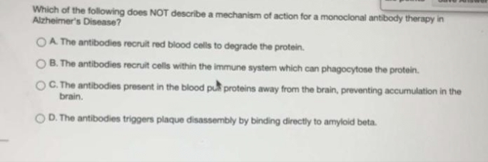Which of the following does NOT describe a mechanism of action for a monoclonal antibody therapy in
Alzheimer's Disease?
OA The antibodies recruit red blood cells to degrade the protein.
B. The antibodies recruit cells within the immune system which can phagocytose the protein.
OC. The antibodies present in the blood pu proteins away from the brain, preventing accumulation in the
brain.
OD. The antibodies triggers plaque disassembly by binding directly to amyloid beta.