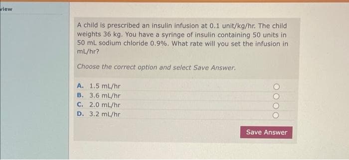 view
A child is prescribed an insulin infusion at 0.1 unit/kg/hr. The child
weights 36 kg. You have a syringe of insulin containing 50 units in
50 mL sodium chloride 0.9%. What rate will you set the infusion in
ml/hr?
Choose the correct option and select Save Answer.
A. 1.5 mL/hr
B. 3.6 ml/hr
C. 2.0 mL/hr
D. 3.2 ml/hr
Save Answer