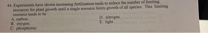 44. Experiments have shown increasing fertilization tends to reduce the number of limiting
resources for plant growth until a single resource limits growth of all species. This limiting
resource tends to be
A. carbon.
B. oxygen.
C. phosphorus.
D. nitrogen.
E. light.