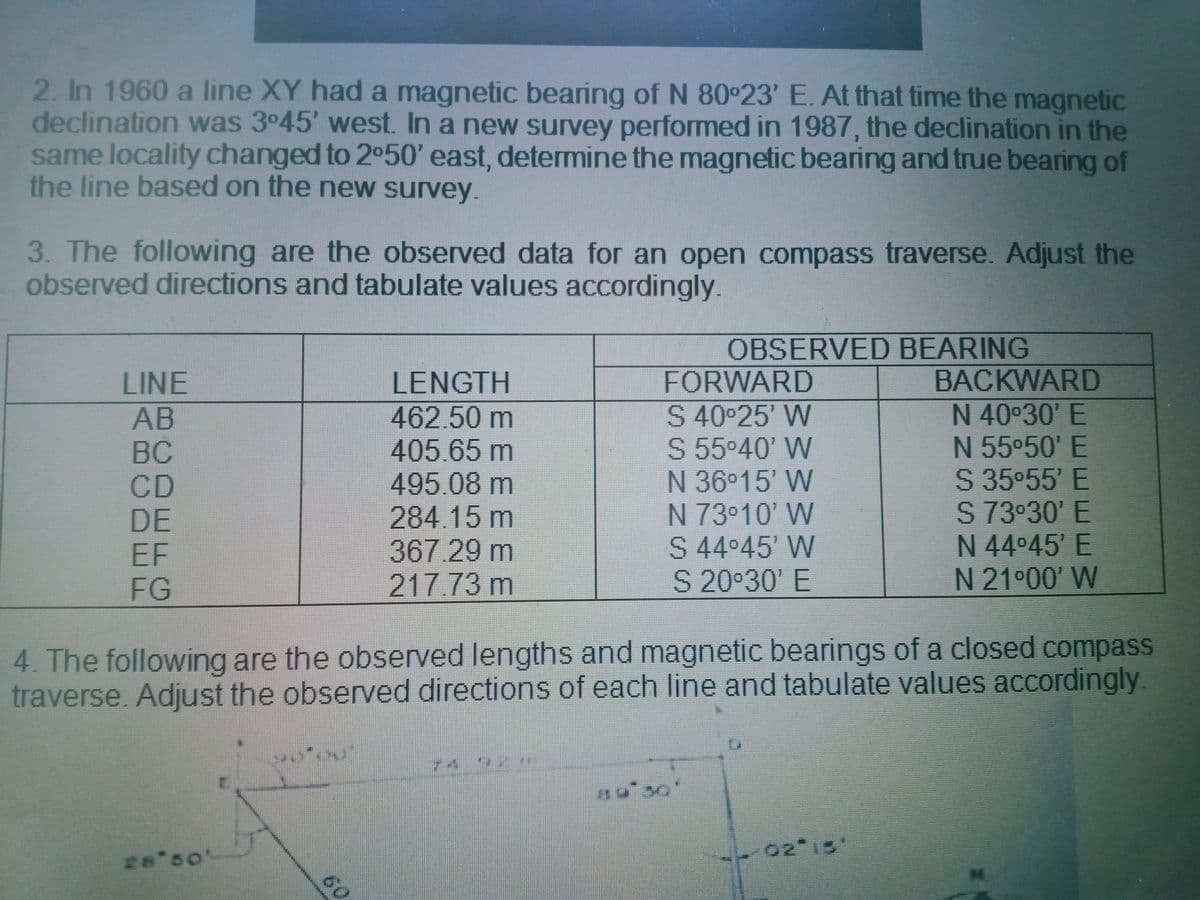 2. In 1960 a line XY had a magnetic bearing of N 80°23' E. At that time the magnetic
declination was 3°45' west. In a new survey performed in 1987, the declination in the
same locality changed to 2o50' east, determine the magnetic bearing and true bearing of
the line based on the new survey.
3. The following are the observed data for an open compass traverse. Adjust the
observed directions and tabulate values accordingly.
OBSERVED BEARING
FORWARD
LINE
LENGTH
BACKWARD
AB
BC
CD
DE
EF
FG
462.50m
405.65m
495.08m
284.15m
367.29m
217.73 m
S 40 25' W
S 55°40' W
N 36°15' W
N 73°10' W
S 44 45' W
S 20°30' E
N 40°30' E
N 55°50' E
S 35°55' E
S 73 30' E
N 44°45' E
N 21°00' W
4. The following are the observed lengths and magnetic bearings of a closed compass
traverse. Adjust the observed directions of each line and tabulate values accordingly.
74
02 15"
26 50'
60
