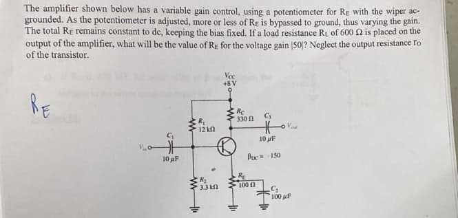 The amplifier shown below has a variable gain control, using a potentiometer for RE with the wiper ac-
grounded. As the potentiometer is adjusted, more or less of Re is bypassed to ground, thus varying the gain.
The total RE remains constant to dc, keeping the bias fixed. If a load resistance R₁ of 600 2 is placed on the
output of the amplifier, what will be the value of RE for the voltage gain [50]? Neglect the output resistance To
of the transistor.
RE
Vo
C₁
H
10 μF
R₁
12 k
ww
R₂
3.3 kl
Vec
+8 V
www.
Rc
330 2
C₂
Hor
10 μF
Poc 150
R₂
100 f
C₂
100 μF