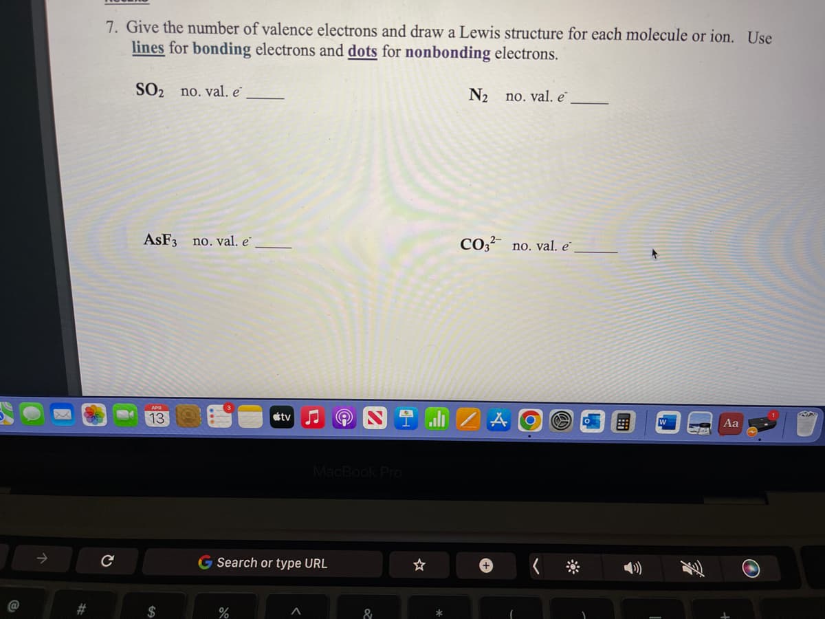 7. Give the number of valence electrons and draw a Lewis structure for each molecule or ion. Use
lines for bonding electrons and dots for nonbonding electrons.
SO2 no. val. e
N2
no. val. e
ASF3 no. val. e
CO,? no. val. e
13
étv
Aa
MacBook Pro
G Search or type URL
#3
$
%
&
