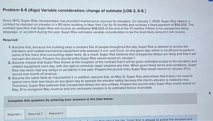 Problem 6-6 (Algo) Variable consideration; change of estimate [LO6-3, 6-6]
Since 1970, Super Rise, Incorporated, has provided maintenance services for elevators. On January 1, 2024, Super Rise obtains a
contract to maintain an elevator in a 90-story building in New York City for 10 months and receives a fixed payment of $96.000. The
contract specifies that Super Rise will receive an additional $48,000 at the end of the 10 months if there is no unexpected delay.
stoppage, or accident during the year. Super Rise estimates variable consideration to be the most likely amount it will receive.
Required:
1. Assume that, because the building sees a constant flux of people throughout the day, Super Rise is allowed to access the
elevators and related mechanical equipment only between 3 a.m. and 5 a.m. on any given day, which is insufficient to perform
some of the more time-consuming repair work. As a result, Super Rise believes that unexpected delays are likely and that it will
not earn the bonus. Prepare the journal entry Super Rise would record on January 1.
2. Assume instead that Super Rise knows at the inception of the contract that it will be given unlimited access to the elevators and
related equipment each day, with the right to schedule repair sessions any time. When given these terms and conditions, Super
Rise has never had any delays or accidents in the past. Prepare the journal entry Super Rise would record on January 31 to
record one month of revenue.
3. Assume the same facts as requirement 1. In addition, assume that, on May 31, Super Rise determines that it does not need to
spend more than two hours on any given day to operate the elevator safely because the client's elevator is relatively new.
Therefore, Super Rise believes that unexpected delays are very unlikely. Prepare the journal entry Super Rise would record on
May 31 to recognize May revenue and any necessary revision in its estimated bonus receivable.
Complete this question by entering your answers in the tabs below.
Required 1
Required 2
Required 3
nhout the day Suner Rise is allowed to access the elevators and