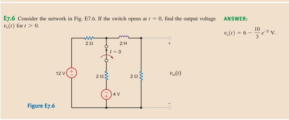 E7.6 Consider the network in Fig. E7.6. If the switch opens at t = 0, find the output voltage
vo(t) for t > 0.
ww
O
20
2 H
+
O
12 V
Figure E7.6
20²
t = 0
4 V
ΖΩΣ
vo(t)
ANSWER:
v₂(t) = 6 -
10
3
e-21 V.