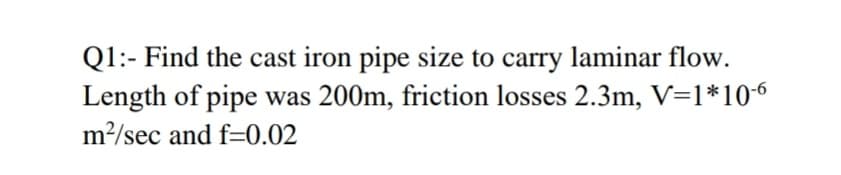 Q1:- Find the cast iron pipe size to carry laminar flow.
Length of pipe was 200m, friction losses 2.3m, V=1*106
m2/sec and f=0.02
