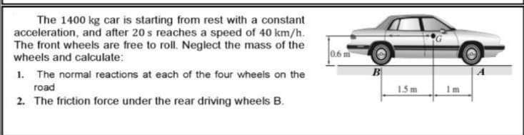 The 1400 kg car is starting from rest with a constant
acceleration, and after 20 s reaches a speed of 40 km/h.
The front wheels are free to roll. Neglect the mass of the
wheels and calculate:
l0,6 m
1. The normal reactions at each of the four wheels on the
road
1.5 m
Im
2. The friction force under the rear driving wheels B.

